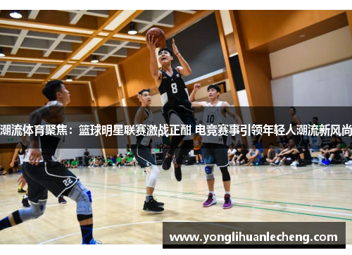 潮流体育聚焦:篮球明星联赛激战正酣 电竞赛事引领年轻人潮流新风尚 潮流体育聚焦:篮球明星联赛激战正酣 电竞赛事引领年轻人潮流新风尚
