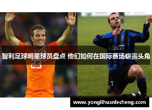 智利足球明星球员盘点 他们如何在国际赛场崭露头角 智利足球明星球员盘点 他们如何在国际赛场崭露头角