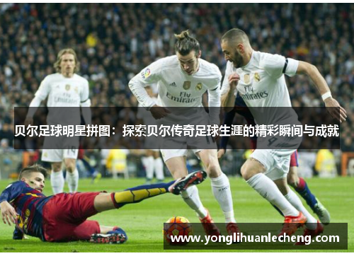 贝尔足球明星拼图:探索贝尔传奇足球生涯的精彩瞬间与成就 贝尔足球明星拼图:探索贝尔传奇足球生涯的精彩瞬间与成就