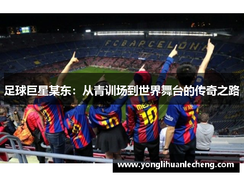 足球巨星某东:从青训场到世界舞台的传奇之路 足球巨星某东:从青训场到世界舞台的传奇之路