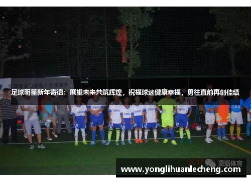 足球明星新年寄语:展望未来共筑辉煌,祝福球迷健康幸福,勇往直前再创佳绩 足球明星新年寄语:展望未来共筑辉煌,祝福球迷健康幸福,勇往直前再创佳绩