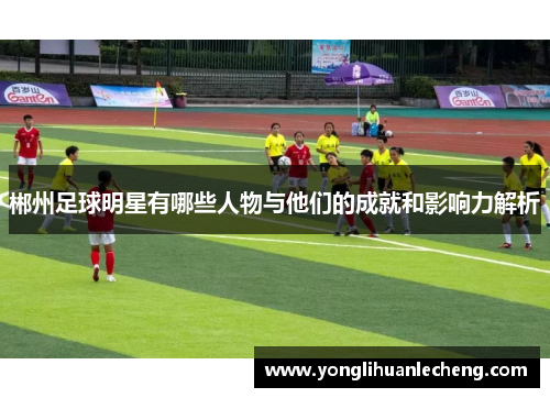 郴州足球明星有哪些人物与他们的成就和影响力解析 郴州足球明星有哪些人物与他们的成就和影响力解析