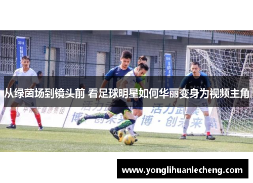 从绿茵场到镜头前 看足球明星如何华丽变身为视频主角 从绿茵场到镜头前 看足球明星如何华丽变身为视频主角