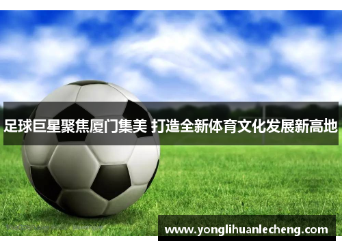 足球巨星聚焦厦门集美 打造全新体育文化发展新高地 足球巨星聚焦厦门集美 打造全新体育文化发展新高地