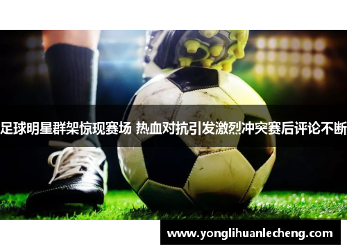 足球明星群架惊现赛场 热血对抗引发激烈冲突赛后评论不断 足球明星群架惊现赛场 热血对抗引发激烈冲突赛后评论不断