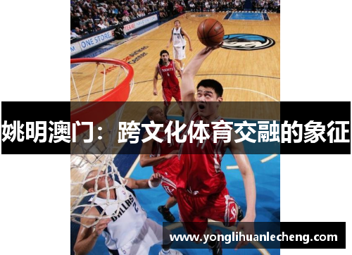 姚明澳门:跨文化体育交融的象征 姚明澳门:跨文化体育交融的象征