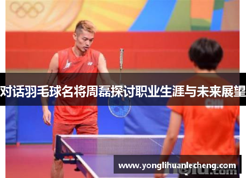 对话羽毛球名将周磊探讨职业生涯与未来展望
