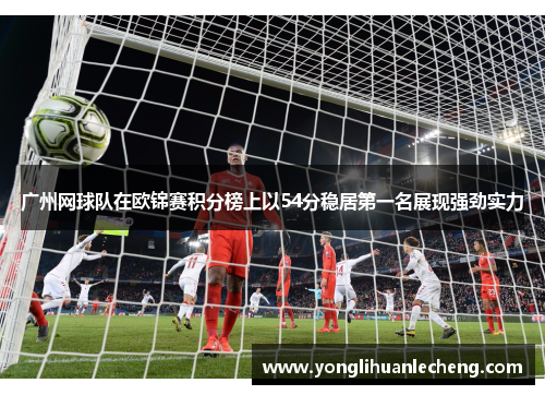 广州网球队在欧锦赛积分榜上以54分稳居第一名展现强劲实力