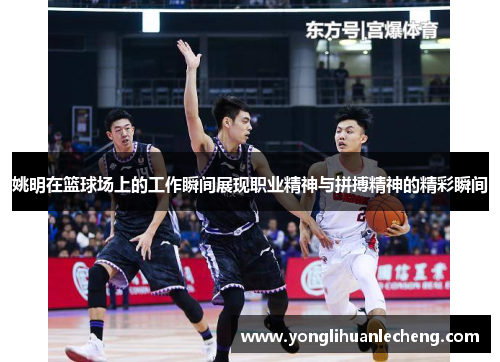 姚明在篮球场上的工作瞬间展现职业精神与拼搏精神的精彩瞬间