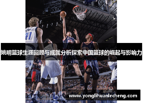 姚明篮球生涯回顾与成就分析探索中国篮球的崛起与影响力