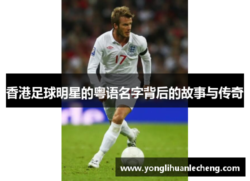 香港足球明星的粤语名字背后的故事与传奇