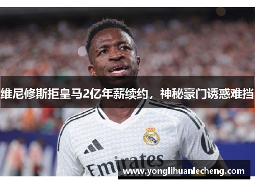 维尼修斯拒皇马2亿年薪续约，神秘豪门诱惑难挡