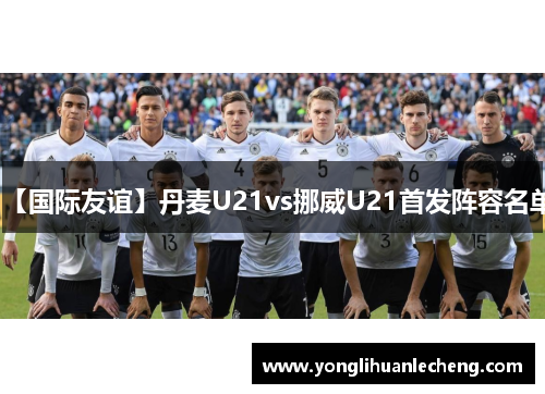 【国际友谊】丹麦U21vs挪威U21首发阵容名单 【国际友谊】丹麦U21vs挪威U21首发阵容名单